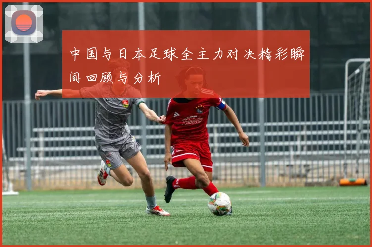 中国与日本足球全主力对决精彩瞬间回顾与分析