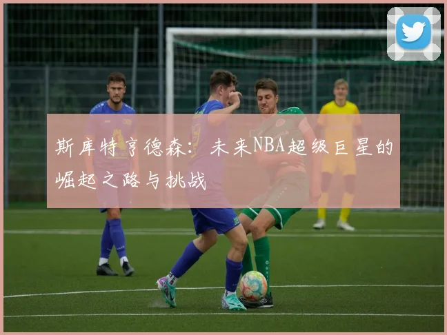 斯库特亨德森：未来NBA超级巨星的崛起之路与挑战