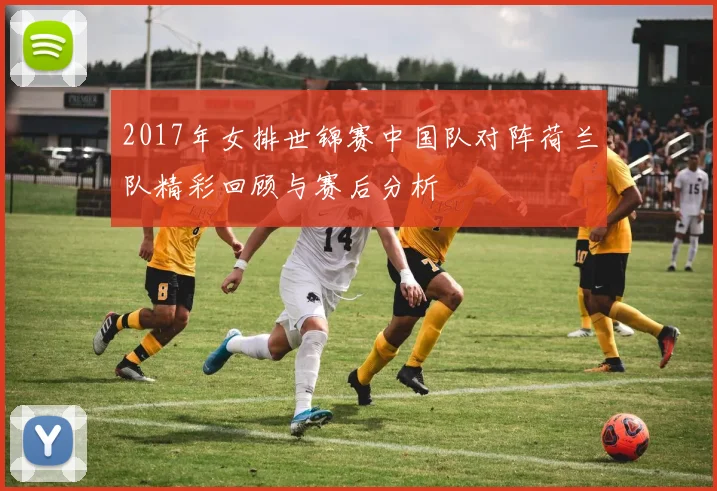 2017年女排世锦赛中国队对阵荷兰队精彩回顾与赛后分析