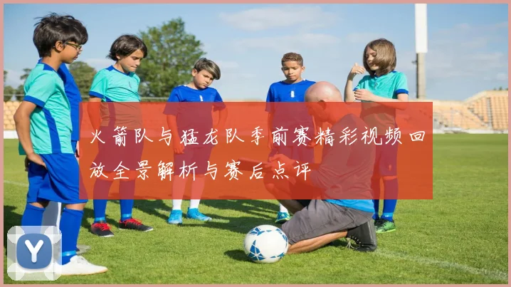 火箭队与猛龙队季前赛精彩视频回放全景解析与赛后点评