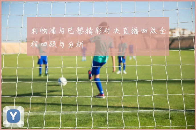 利物浦与巴黎精彩对决直播回放全程回顾与分析