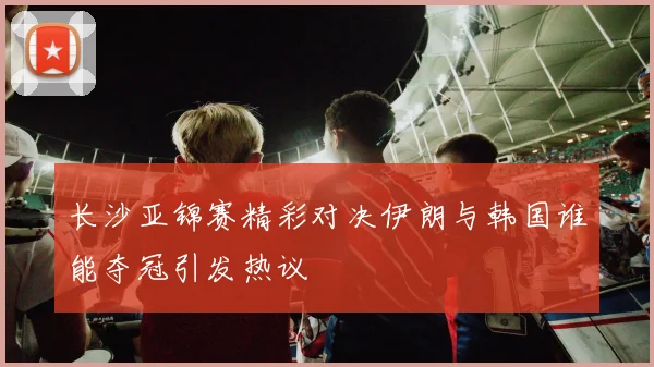 长沙亚锦赛精彩对决伊朗与韩国谁能夺冠引发热议