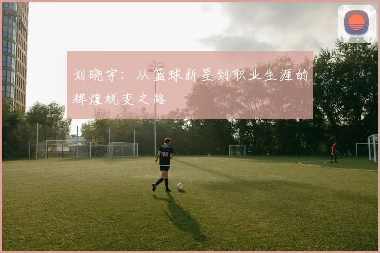 刘晓宇：从篮球新星到职业生涯的辉煌蜕变之路