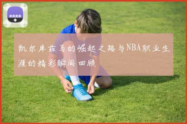 凯尔库兹马的崛起之路与NBA职业生涯的精彩瞬间回顾