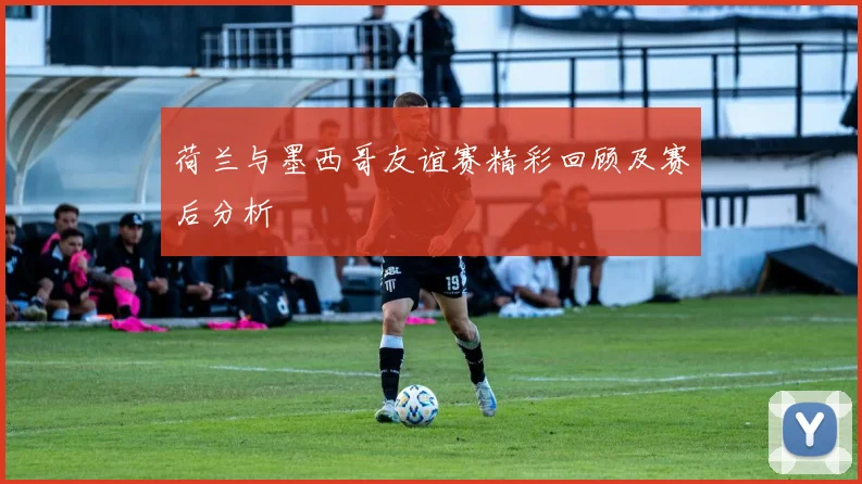 荷兰与墨西哥友谊赛精彩回顾及赛后分析