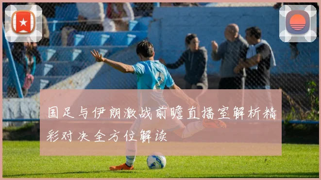 国足与伊朗激战前瞻直播室解析精彩对决全方位解读