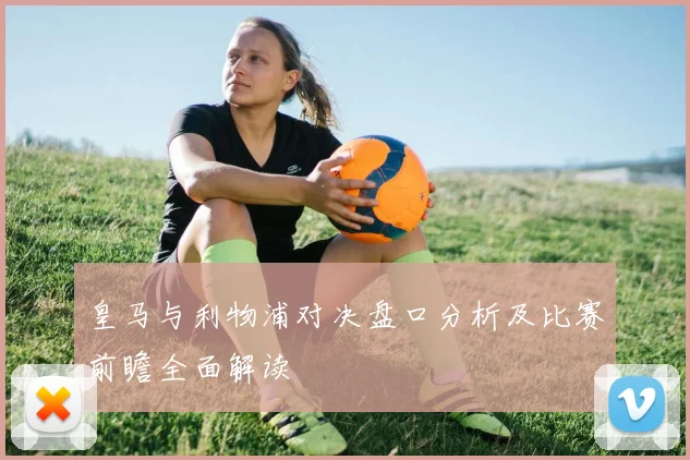 皇马与利物浦对决盘口分析及比赛前瞻全面解读