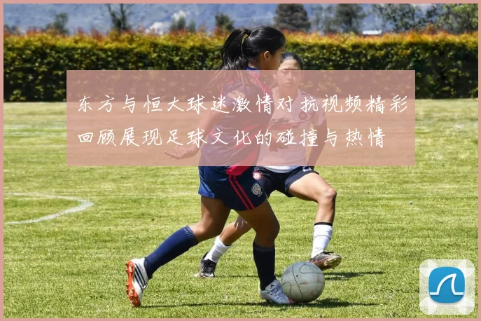 东方与恒大球迷激情对抗视频精彩回顾展现足球文化的碰撞与热情