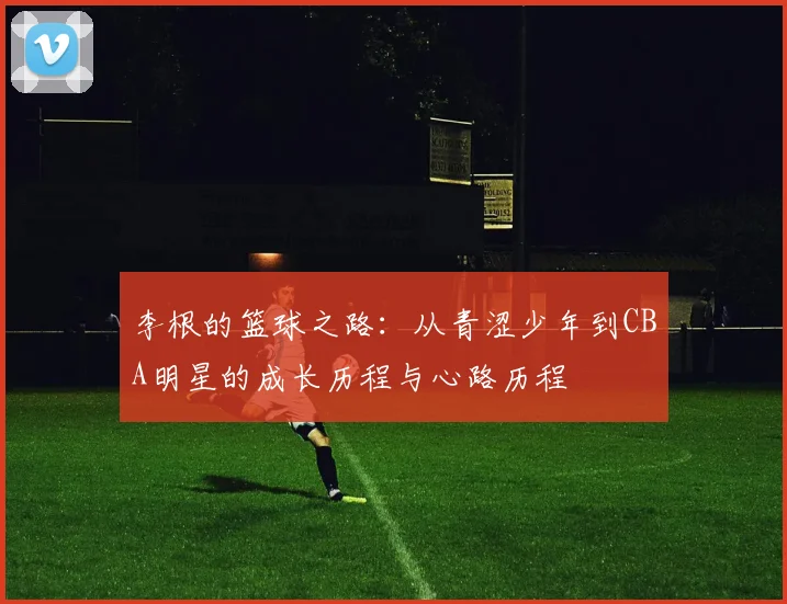 李根的篮球之路：从青涩少年到CBA明星的成长历程与心路历程