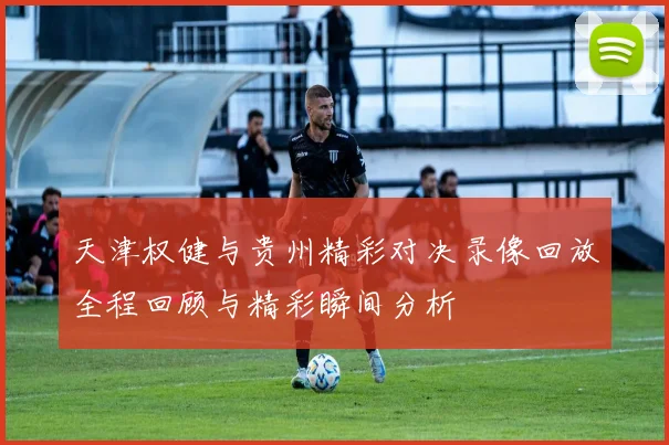 天津权健与贵州精彩对决录像回放全程回顾与精彩瞬间分析