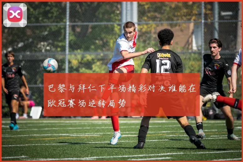 巴黎与拜仁下半场精彩对决谁能在欧冠赛场逆转局势