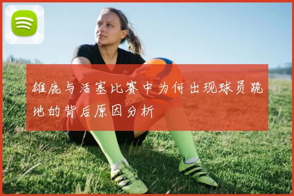 雄鹿与活塞比赛中为何出现球员跪地的背后原因分析