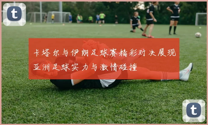 卡塔尔与伊朗足球赛精彩对决展现亚洲足球实力与激情碰撞
