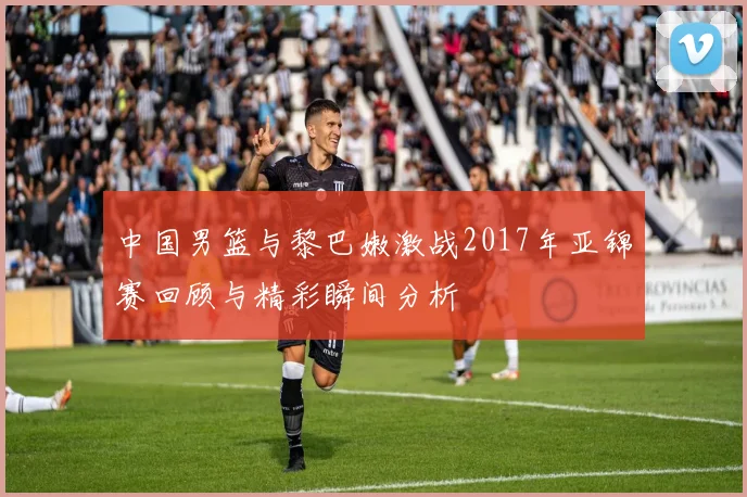 中国男篮与黎巴嫩激战2017年亚锦赛回顾与精彩瞬间分析