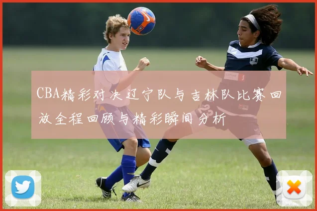CBA精彩对决辽宁队与吉林队比赛回放全程回顾与精彩瞬间分析