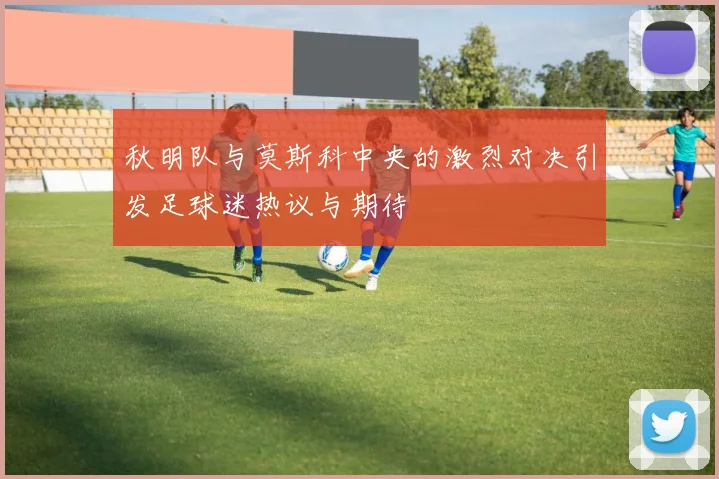 秋明队与莫斯科中央的激烈对决引发足球迷热议与期待