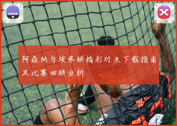 阿森纳与埃弗顿精彩对决下载指南及比赛回顾分析