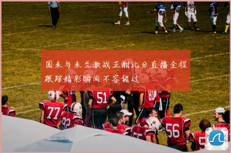 国米与米兰激战正酣比分直播全程跟踪精彩瞬间不容错过