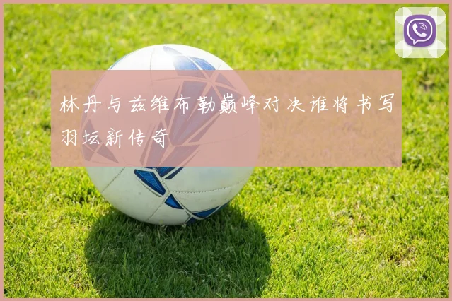 林丹与兹维布勒巅峰对决谁将书写羽坛新传奇