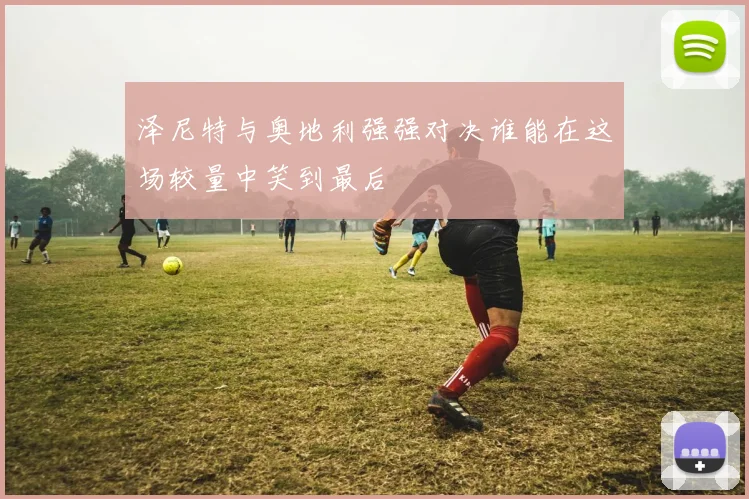 泽尼特与奥地利强强对决谁能在这场较量中笑到最后