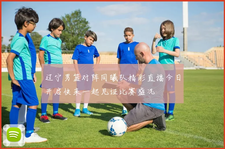 辽宁男篮对阵同曦队精彩直播今日开启快来一起见证比赛盛况