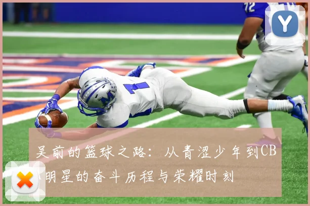 吴前的篮球之路：从青涩少年到CBA明星的奋斗历程与荣耀时刻