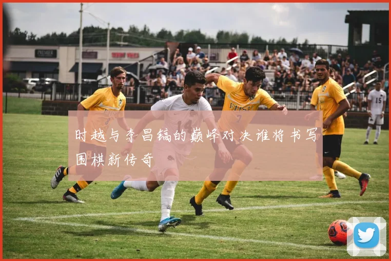 时越与李昌镐的巅峰对决谁将书写围棋新传奇