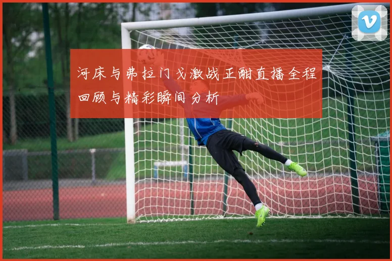 河床与弗拉门戈激战正酣直播全程回顾与精彩瞬间分析