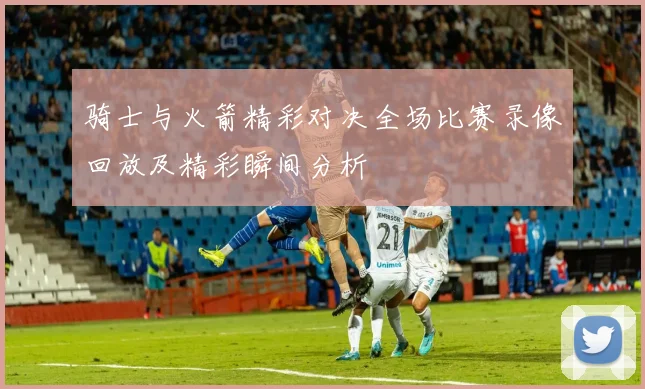 骑士与火箭精彩对决全场比赛录像回放及精彩瞬间分析