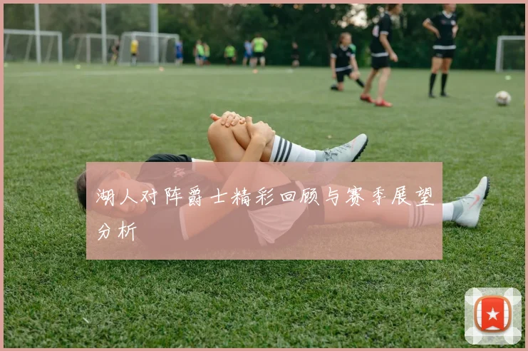 湖人对阵爵士精彩回顾与赛季展望分析