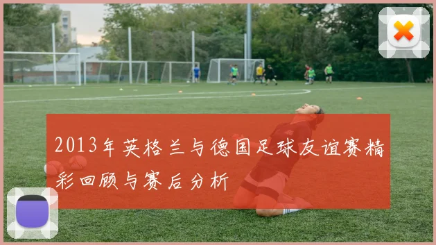 2013年英格兰与德国足球友谊赛精彩回顾与赛后分析