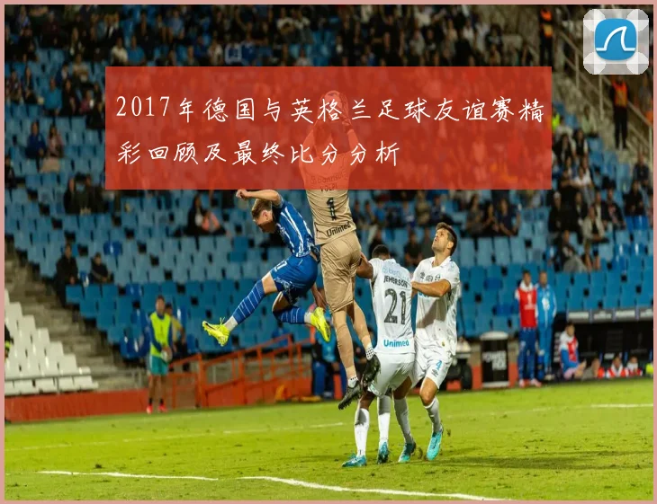 2017年德国与英格兰足球友谊赛精彩回顾及最终比分分析