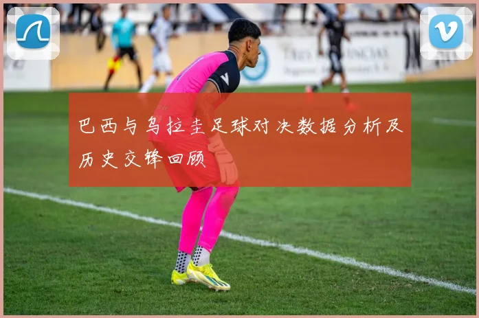巴西与乌拉圭足球对决数据分析及历史交锋回顾